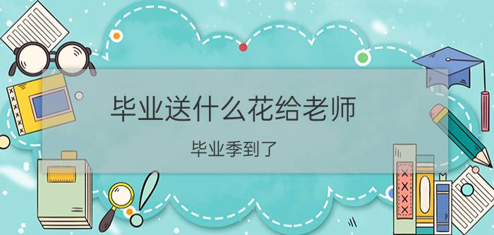 毕业送什么花给老师 毕业季到了，送什么花给老师更适合